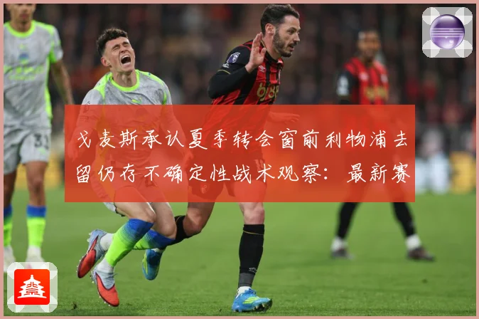 戈麦斯承认夏季转会窗前利物浦去留仍存不确定性战术观察：最新赛事动态与深度分析