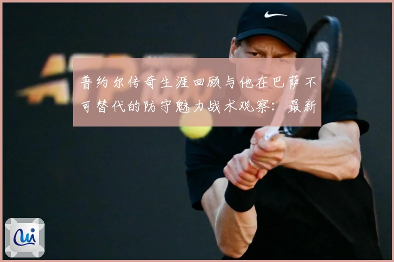 普约尔传奇生涯回顾与他在巴萨不可替代的防守魅力战术观察：最新赛事动态与深度分析