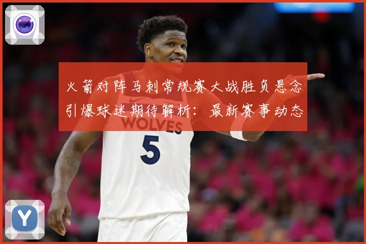 火箭对阵马刺常规赛大战胜负悬念引爆球迷期待解析：最新赛事动态与深度分析