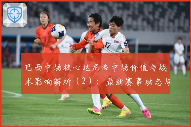 巴西中场核心达尼洛中场价值与战术影响解析（2）：最新赛事动态与深度分析