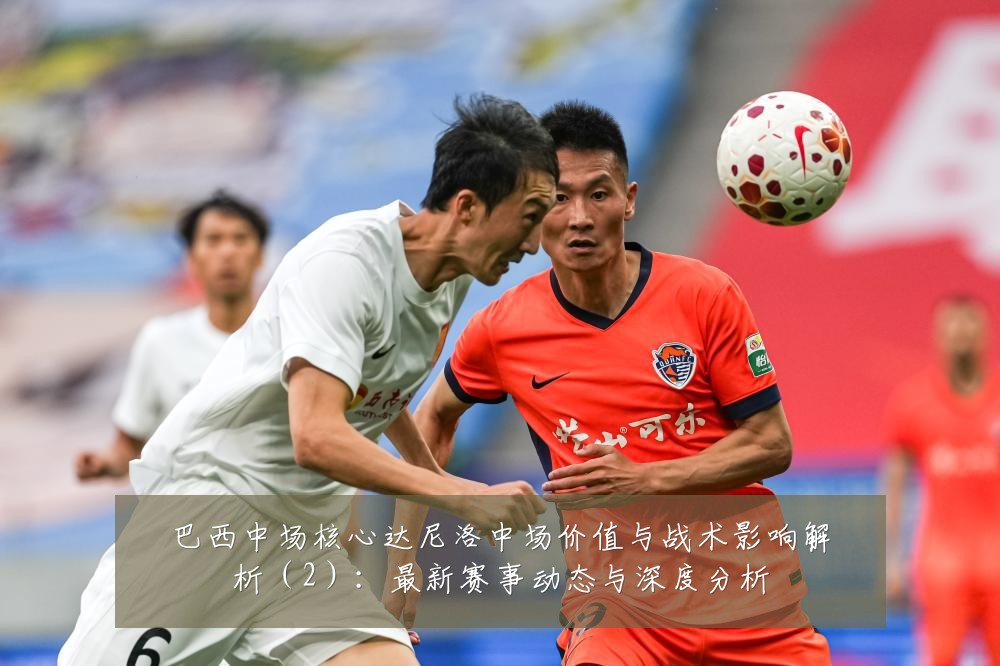 巴西中场核心达尼洛中场价值与战术影响解析(2):最新赛事动态与深度分析