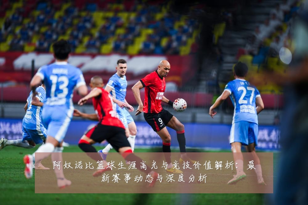 阿奴诺比篮球生涯高光与竞技价值解析：最新赛事动态与深度分析