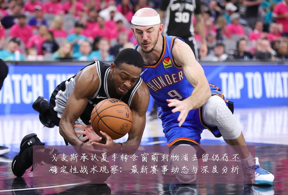戈麦斯承认夏季转会窗前利物浦去留仍存不确定性战术观察：最新赛事动态与深度分析