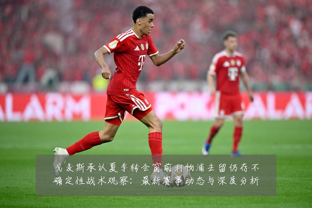 戈麦斯承认夏季转会窗前利物浦去留仍存不确定性战术观察：最新赛事动态与深度分析