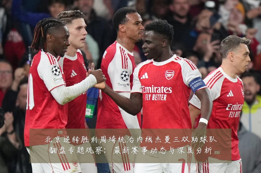 北京逆转胜利周琦统治内线杰曼三双助球队翻盘专题观察:最新赛事动态与深度分析