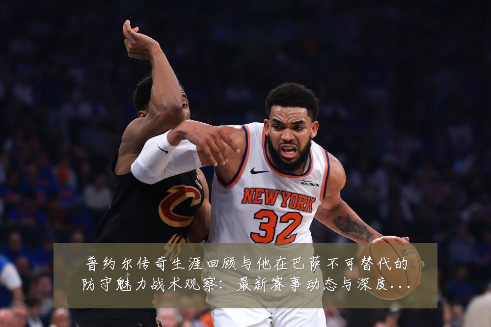 普约尔传奇生涯回顾与他在巴萨不可替代的防守魅力战术观察:最新赛事动态与深度分析